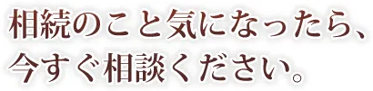 相続のこと気になったら、 今すぐ相談ください。