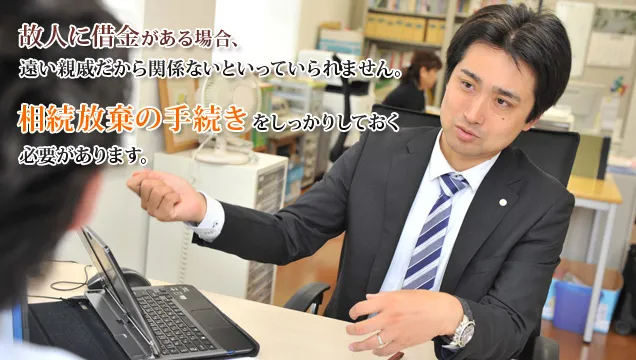 故人に借金がある場合、遠い親戚だから関係ないといっていられません。 相続放棄の手続きをしっかりしておく必要があります。