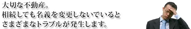 大切な不動産。 相続しても名義を変更しないでいると さまざまなトラブルが発生します。